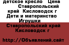 детское кресло › Цена ­ 500 - Ставропольский край, Кисловодск г. Дети и материнство » Игрушки   . Ставропольский край,Кисловодск г.